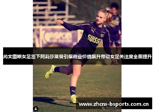 尤文图斯女足签下阿莉莎莱曼引爆商业价值飙升带动女足关注度全面提升